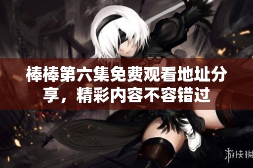棒棒第六集免费观看地址分享，精彩内容不容错过