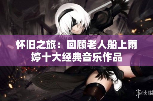 怀旧之旅：回顾老人船上雨婷十大经典音乐作品