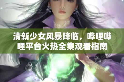 清新少女风暴降临，哔哩哔哩平台火热全集观看指南