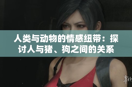 人类与动物的情感纽带：探讨人与猪、狗之间的关系