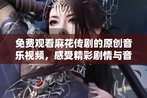 免费观看麻花传剧的原创音乐视频，感受精彩剧情与音乐魅力