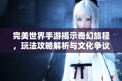完美世界手游揭示奇幻旅程，玩法攻略解析与文化争议探索