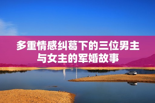 多重情感纠葛下的三位男主与女主的军婚故事