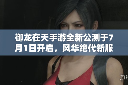 御龙在天手游全新公测于7月1日开启，风华绝代新服震撼来袭