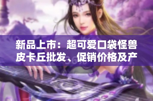 新品上市：超可爱口袋怪兽皮卡丘批发、促销价格及产地分享