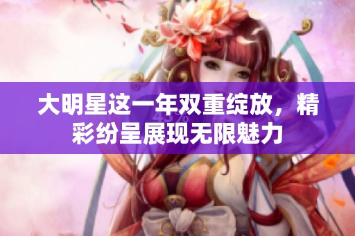 大明星这一年双重绽放，精彩纷呈展现无限魅力