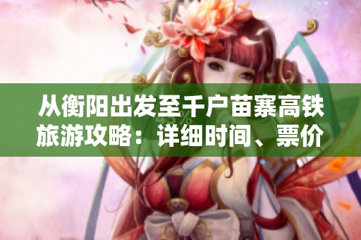 从衡阳出发至千户苗寨高铁旅游攻略：详细时间、票价与路线信息