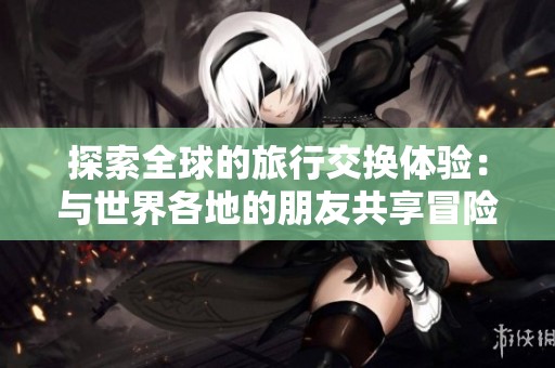 探索全球的旅行交换体验：与世界各地的朋友共享冒险