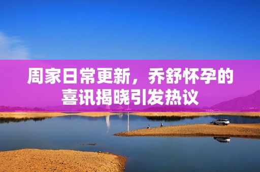 周家日常更新，乔舒怀孕的喜讯揭晓引发热议
