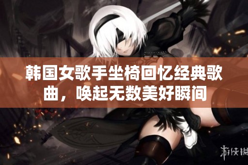 韩国女歌手坐椅回忆经典歌曲，唤起无数美好瞬间