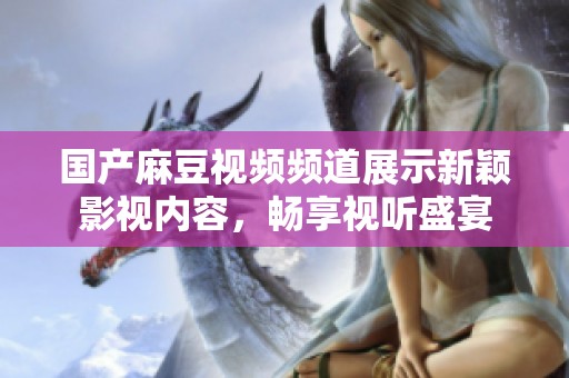 国产麻豆视频频道展示新颖影视内容，畅享视听盛宴