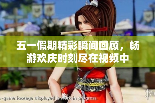 五一假期精彩瞬间回顾，畅游欢庆时刻尽在视频中