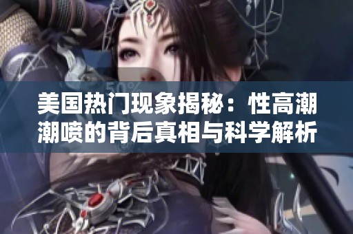 美国热门现象揭秘：性高潮潮喷的背后真相与科学解析
