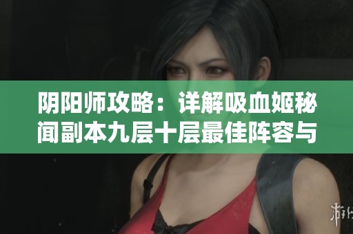 阴阳师攻略：详解吸血姬秘闻副本九层十层最佳阵容与六星虫师解析