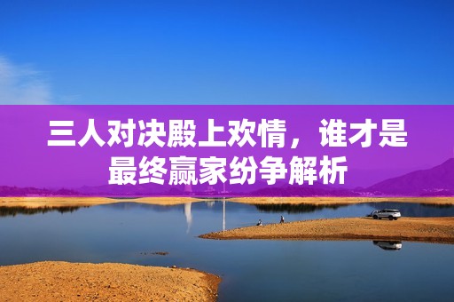 三人对决殿上欢情，谁才是最终赢家纷争解析