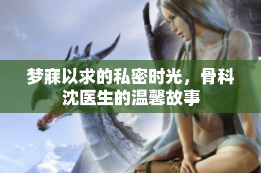 梦寐以求的私密时光，骨科沈医生的温馨故事