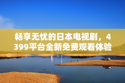 畅享无忧的日本电视剧，4399平台全新免费观看体验