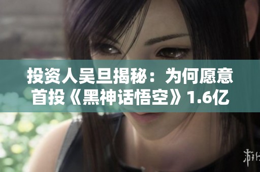 投资人吴旦揭秘：为何愿意首投《黑神话悟空》1.6亿元的理由