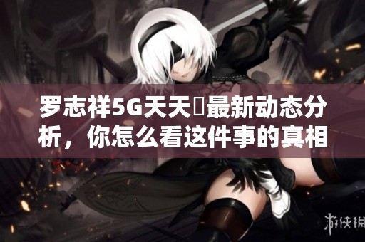 罗志祥5G天天奭最新动态分析，你怎么看这件事的真相与未来发展
