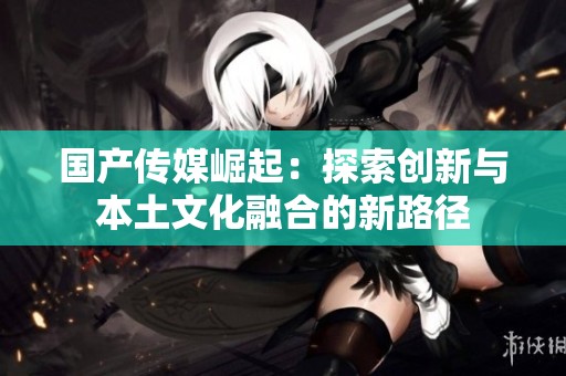 国产传媒崛起：探索创新与本土文化融合的新路径