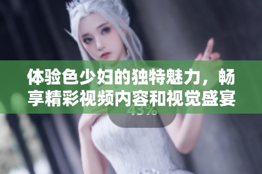体验色少妇的独特魅力，畅享精彩视频内容和视觉盛宴