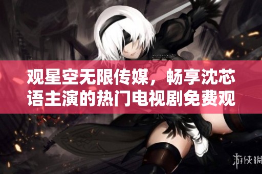 观星空无限传媒，畅享沈芯语主演的热门电视剧免费观看体验