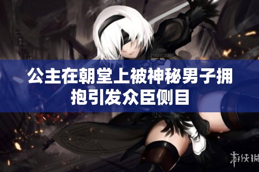 公主在朝堂上被神秘男子拥抱引发众臣侧目