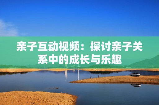 亲子互动视频：探讨亲子关系中的成长与乐趣