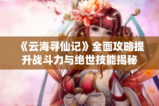 《云海寻仙记》全面攻略提升战斗力与绝世技能揭秘