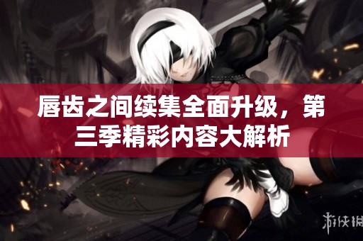唇齿之间续集全面升级，第三季精彩内容大解析