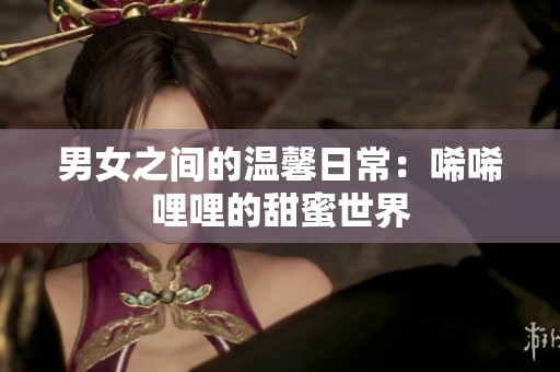 男女之间的温馨日常：唏唏哩哩的甜蜜世界