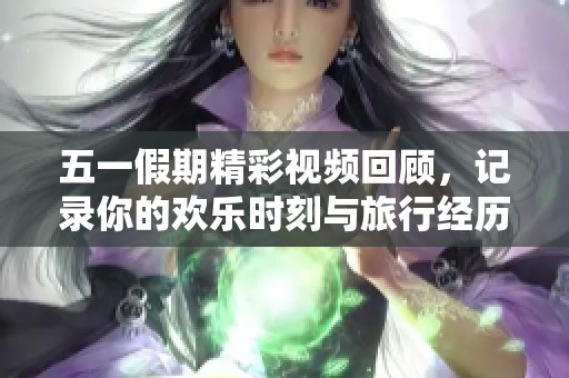 五一假期精彩视频回顾，记录你的欢乐时刻与旅行经历