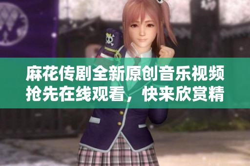 麻花传剧全新原创音乐视频抢先在线观看，快来欣赏精彩内容！
