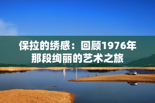 保拉的绣感：回顾1976年那段绚丽的艺术之旅