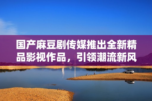 国产麻豆剧传媒推出全新精品影视作品，引领潮流新风尚