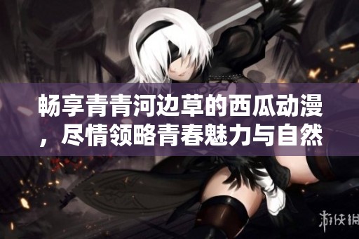 畅享青青河边草的西瓜动漫，尽情领略青春魅力与自然风光