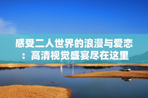 感受二人世界的浪漫与爱恋：高清视觉盛宴尽在这里
