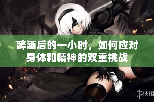 醉酒后的一小时，如何应对身体和精神的双重挑战
