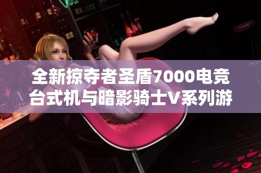 全新掠夺者圣盾7000电竞台式机与暗影骑士V系列游戏本全面评测与对比
