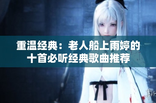 重温经典：老人船上雨婷的十首必听经典歌曲推荐