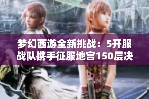 梦幻西游全新挑战：5开服战队携手征服地宫150层决战之旅