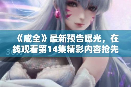 《成全》最新预告曝光，在线观看第14集精彩内容抢先看