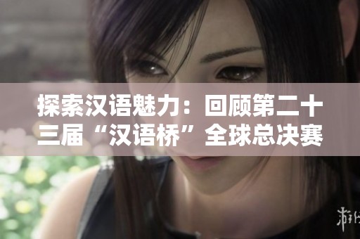 探索汉语魅力：回顾第二十三届“汉语桥”全球总决赛精彩瞬间