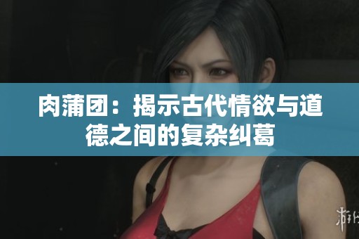 肉蒲团：揭示古代情欲与道德之间的复杂纠葛