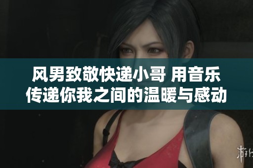 风男致敬快递小哥 用音乐传递你我之间的温暖与感动