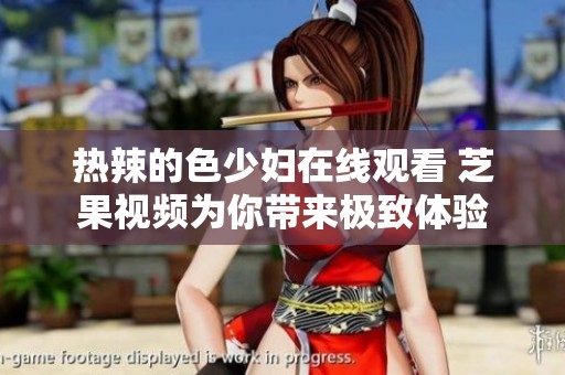 热辣的色少妇在线观看 芝果视频为你带来极致体验