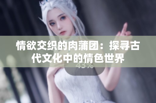 情欲交织的肉蒲团：探寻古代文化中的情色世界