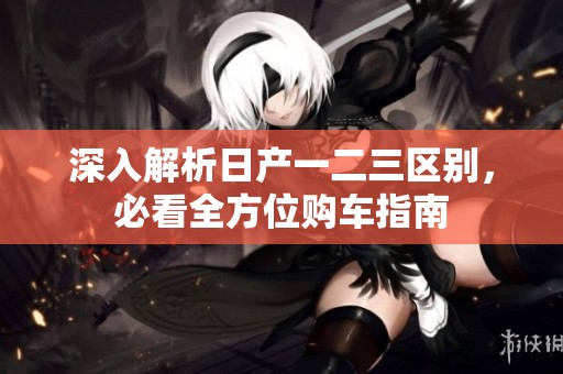 深入解析日产一二三区别，必看全方位购车指南