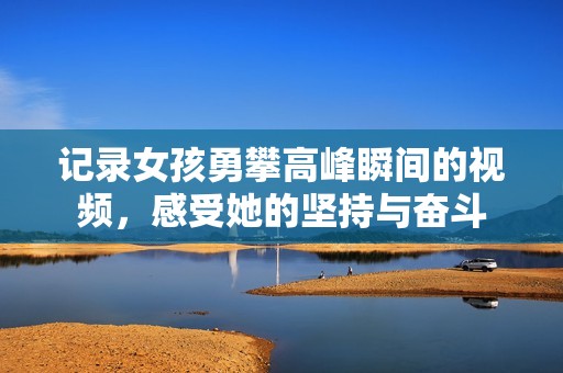记录女孩勇攀高峰瞬间的视频，感受她的坚持与奋斗