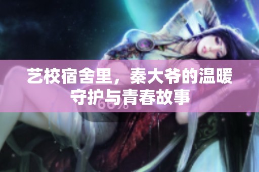 艺校宿舍里，秦大爷的温暖守护与青春故事